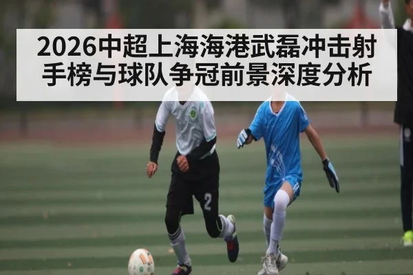 2026中超上海海港武磊冲击射手榜与球队争冠前景深度分析